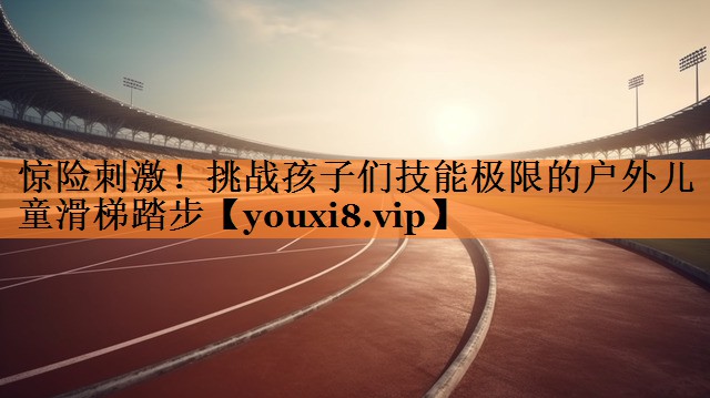 惊险刺激！挑战孩子们技能极限的户外儿童滑梯踏步